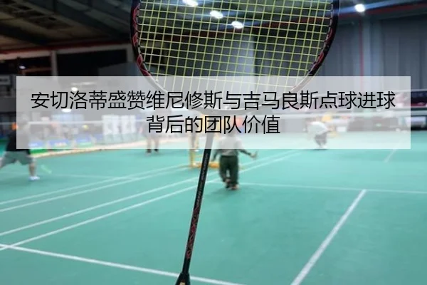 安切洛蒂盛赞维尼修斯与吉马良斯点球进球背后的团队价值